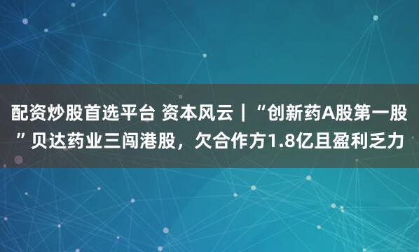 配资炒股首选平台 资本风云｜“创新药A股第一股”贝达药业三闯港股，欠合作方1.8亿且盈利乏力
